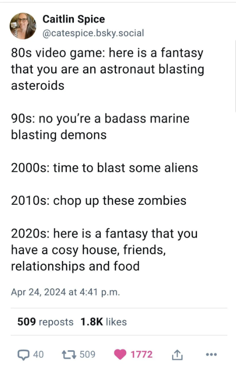 screenshot - Caitlin Spice .bsky.social 80s video game here is a fantasy that you are an astronaut blasting asteroids 90s no you're a badass marine blasting demons 2000s time to blast some aliens 2010s chop up these zombies 2020s here is a fantasy that yo
